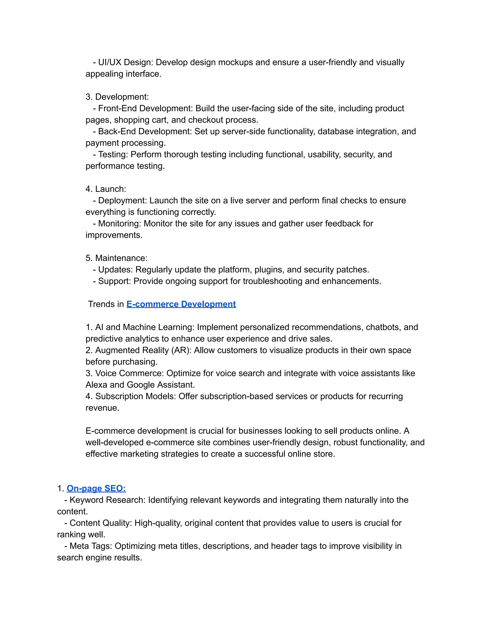 - UI/UX Design: Develop design mockups and ensure a user-friendly and visually
appealing interface.
3. Development:
- Front-End Development: Build the user-facing side of the site, including product
pages, shopping cart, and checkout process.
- Back-End Development: Set up server-side functionality, database integration, and
payment processing.
- Testing: Perform thorough testing including functional, usability, security, and
performance testing.
4. Launch:
- Deployment: Launch the site on a live server and perform final checks to ensure
everything is functioning correctly.
- Monitoring: Monitor the site for any issues and gather user feedback for
improvements.
5. Maintenance:
- Updates: Regularly update the platform, plugins, and security patches.
- Support: Provide ongoing support for troubleshooting and enhancements.
Trends in E-commerce Development
1. AI and Machine Learning: Implement personalized recommendations, chatbots, and
predictive analytics to enhance user experience and drive sales.
2. Augmented Reality (AR): Allow customers to visualize products in their own space
before purchasing.
3. Voice Commerce: Optimize for voice search and integrate with voice assistants like
Alexa and Google Assistant.
4. Subscription Models: Offer subscription-based services or products for recurring
revenue.
E-commerce development is crucial for businesses looking to sell products online. A
well-developed e-commerce site combines user-friendly design, robust functionality, and
effective marketing strategies to create a successful online store.
1. On-page SEO:
- Keyword Research: Identifying relevant keywords and integrating them naturally into the
content.
- Content Quality: High-quality, original content that provides value to users is crucial for
ranking well.
- Meta Tags: Optimizing meta titles, descriptions, and header tags to improve visibility in
search engine results.
 