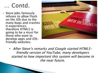  Steve Jobs famously
refuses to allow Flash
on the iOS due to the
many bugs and crashes
it experiences,
therefore HTML5 is
going to be a must for
those who want to
develop apps and iOS-
friendly websites.
• After Steve’s remarks and Google started HTML5-
friendly version of YouTube, many developers
started to how important this system will become in
the near future.
 