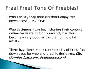  Who can say they honestly don’t enjoy free
downloads? … NO ONE
 Web designers have been sharing their content
online for years, but only recently has this
become a very popular trend among digital
artists.
 There have been some communities offering free
downloads for web and graphic designers. (Eg.
downloadpsd.com, designmoo.com).
 