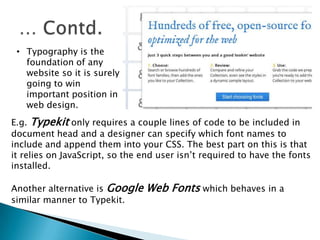 • Typography is the
foundation of any
website so it is surely
going to win
important position in
web design.
E.g. Typekit only requires a couple lines of code to be included in
document head and a designer can specify which font names to
include and append them into your CSS. The best part on this is that
it relies on JavaScript, so the end user isn’t required to have the fonts
installed.
Another alternative is Google Web Fonts which behaves in a
similar manner to Typekit.
 