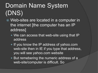 Domain Name System
(DNS)
 Web-sites are located in a computer in
the internet [the computer has an IP
address]
 We can access that web-site using that IP
address
 If you know the IP address of yahoo.com
web-site then in IE if you type that address,
you will see yahoo.com website
 But remebering the numeric address of a
web-site/computer is difficult. So
 
