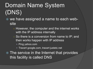 Domain Name System
(DNS)
 we have assigned a name to each web-
site
○ However, the computer and the internet works
with the IP address internally
○ So there is a conversion from name to IP; and
then works happen with IP address
 Ping yahoo.com
 Tracert google.com, tracert justetc.net
 The service in the Internet that provides
this facility is called DNS
 