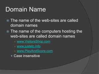 Domain Name
 The name of the web-sites are called
domain names
 The name of the computers hosting the
web-sites are called domain names
○ www.VisitorsShop.com
○ www.justetc.info
○ www.PlayAndScore.com
 Case insensitive
 