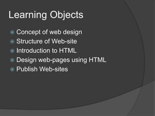 Learning Objects
 Concept of web design
 Structure of Web-site
 Introduction to HTML
 Design web-pages using HTML
 Publish Web-sites
 