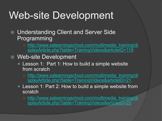 Web-site Development
 Understanding Client and Server Side
Programming
○ http://www.salearningschool.com/multimedia_training/di
splayArticle.php?table=TrainingVideos&articleID=119
 Web-site Development
 Lesson 1: Part 1: How to build a simple website
from scratch
○ http://www.salearningschool.com/multimedia_training/di
splayArticle.php?table=TrainingVideos&articleID=21
 Lesson 1: Part 2: How to build a simple website from
scratch
○ http://www.salearningschool.com/multimedia_training/di
splayArticle.php?table=TrainingVideos&articleID=22
 