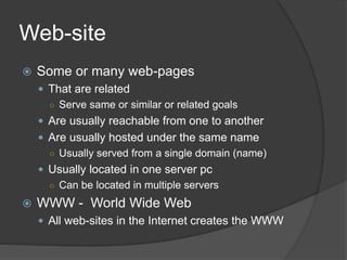 Web-site
 Some or many web-pages
 That are related
○ Serve same or similar or related goals
 Are usually reachable from one to another
 Are usually hosted under the same name
○ Usually served from a single domain (name)
 Usually located in one server pc
○ Can be located in multiple servers
 WWW - World Wide Web
 All web-sites in the Internet creates the WWW
 