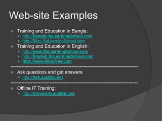 Web-site Examples
 Training and Education in Bangla:
 http://Bangla.SaLearningSchool.com
 http://Blog. SaLearningSchool.com
 Training and Education in English:
 http://www.SaLearningSchool.com
 http://English.SaLearningSchool.com
 http://www.SitesTree.com
---------------------------------------------------------------------------------
 Ask questions and get answers
 http://Ask.JustEtc.net
---------------------------------------------------------------------------------
 Offline IT Training:
 http://University.JustEtc.net
 