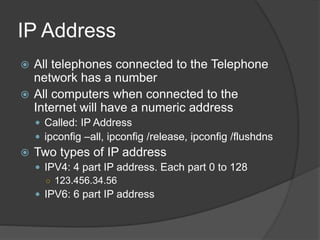 IP Address
 All telephones connected to the Telephone
network has a number
 All computers when connected to the
Internet will have a numeric address
 Called: IP Address
 ipconfig –all, ipconfig /release, ipconfig /flushdns
 Two types of IP address
 IPV4: 4 part IP address. Each part 0 to 128
○ 123.456.34.56
 IPV6: 6 part IP address
 