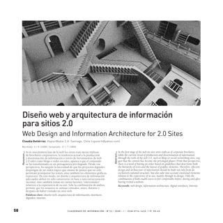 58 C UA D E R N O S D E IN F O R M A C I Ó N / N 0
2 2 / 2 0 0 8 - I / I S S N 0 716 -16 2 x / p P. 5 8 - 6 5
Diseño web y arquitectura de información
para sitios 2.0
Web Design and Information Architecture for 2.0 Sites
Si en una primera fase de la web los sitios eran meras réplicas
de brochures corporativos, la tendencia actual a la producción
y diseminación de información a través de herramientas de web
2.0 tales como blogs o redes sociales, apunta a que el contenido
se ha transformado en un protagonista privilegiado. Desde esa
perspectiva, ha surgido la necesidad de que los proyectos digitales
dispongan de un orden lógico que emane de pautas que no sólo
permitan jerarquizar los textos, sino también los elementos gráficos
expuestos. De este modo, un diseño y arquitectura de información
adecuados deben no sólo construirse en base a una estructuración
racional, sino también tomar en cuenta factores “emocionales”
relativos a la experiencia de su uso. Solo la combinación de ambos
permite que los usuarios se sientan cómodos, antes, durante y
después de haber visitado un sitio web.
Palabras clave: diseño web, arquitectura de información, interfaces
digitales, internet.
In the first stage of the web its sites were replicas of corporate brochures,
while the current trend of production and dissemination of information
through the tools of the web 2.0, such as blogs or social networking sites, sug-
gest that the content has become the privileged player. From that perspective,
there is a need of having an order based on guidelines that determine both
the hierarchy of texts and the layout of graphic elements. Therefore, efficient
design and architecture of information should be built not only from an
exclusively rational structure, but also take into account emotional elements
relative to the experience of its use, mainly through its design. Only the
combination of both enable users to feel comfortable before, during and after
having visited a website.
Keywords: web design, information architecture, digital interfaces, Internet.
Resumen—
Abstract—
Claudia Gutiérrez, KeplerMedia S.A. Santiago, Chile (cgutierh@yahoo.com)
Re c i b i d o: 4 / 5 / 2 0 0 8 / A ce p t a d o: 21 / 7 / 2 0 0 8
 