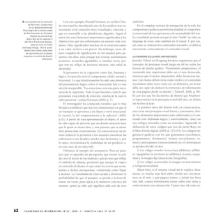 62 C UA D ER N O S D E I N F O R M A C I Ó N / N 0
2 2 / 2 0 0 8 - I / I S S N 0 716 -16 2 x / P. 5 2- 59
Con este ejemplo, Donald Norman, en su libro Dise-
ño emocional ha introducido uno de los análisis más in-
teresantes en la conexión entre visualidad y emoción, y
que es extensible a las plataformas digitales. Según el
autor, los seres humanos imprimimos significados a los
objetos a los que nos enfrentamos en nuestra vida coti-
diana. Tales significados muchas veces están asociados
a un valor, incluso a un precio. Sin embargo, estos ob-
jetos cargados de significación no los usamos para jac-
tarnos con ellos, sino porque nos evocan sentimientos
positivos, recuerdos agradables o, muchas veces, por-
que son un reflejo de nosotros mismos, una señal de
identidad.
Si pensamos en la cognición como fría, humana y
lógica, la emoción sería el componente cálido, animal e
irracional. Lo que históricamente ha sido una primacía
del pensamiento lógico sobre el emocional, hoy es una
mezcla inseparable. “Las emociones son una parte nece-
saria de la cognición. Todo lo que hacemos, todo lo que
pensamos está teñido de emoción, mucha de la cual es
subconsciente”, señala Norman (2004, p. 7).
El investigador ha conducido estudios que lo han
llevado a establecer que hay tres dimensiones en que el
ser humano se aproxima a un objeto a nivel emocional:
la visceral, la del comportamiento y la reflexiva6
(2004,
p.31). A partir de esta aproximación al objeto, el autor
ha sido capaz de aseverar que un diseño atractivo hace
que la gente se sienta bien, y una persona que se siente
bien piensa más creativamente. En consecuencia, un di-
seño seductor le permitirá a los usuarios encontrar las
soluciones a sus desafíos mucho más fácilmente y, por
lo tanto, incrementará la usabilidad de un producto o,
en este caso, de un sitio web.
Volvamos al ejemplo del aeropuerto. Para un pasa-
jero que va apurado un pictograma que retrate la sali-
da, otro el sector de las maletas y quizás uno que refleje
el símbolo de aduana, permitirá que aunque el viajero
no entienda el idioma en que están los textos que acom-
pañan a dichos pictogramas, comprenda cómo llegar
a destino. La visualidad de éstos ayuda a disminuir la
probabilidad de que el pasajero se pierda a la hora de
tomar un vuelo, pues apela a la memoria colectiva del
usuario, quien ya sabe qué significa cada uno de esos
símbolos.
En el complejo sistema de navegación de la web, los
componentes gráficos permitirán añadirle el componen-
te emocional de la experiencia a la racionalidad del uso.
La visualidad permite así que el sitio “hable” no sólo en
lenguaje de texto, sino también en el visual. Y, por eso,
tal como se ordenan los contenidos textuales, se deberá
estructurar correctamente el contenido visual.
lo primero es lo más importante
Jennifer Tidwel en Designing Interfaces argumenta que el
concepto de jerarquía visual juega un rol en todas las
formas de diseño gráfico. “Poniéndolo simplemente, el
contenido más importante debe ser el más destacado,
mientras que el menos importante, debe destacarse me-
nos. Los títulos deben verse como títulos y el contenido
secundario debe verse como tal, en definitiva, un lector
debe ser capaz de deducir la estructura de información
de una página desde su diseño”, (Tidwell, 2006, p 58).
Es por eso que las decisiones de diseño que finalmen-
te repercutirán en la jerarquía visual del sitio, no deben
ser hechas al azar.
La primera tarea del diseño web, en consecuencia,
será crear una jerarquía visual fuerte y consistente, don-
de los elementos importantes sean enfatizados y el con-
tenido esté ordenado lógica y asertivamente, tanto en
sus códigos textuales como no textuales. Siguiendo la
definición de estos códigos que nos da Javier Royo en
el libro Diseño digital (2004, p. 173-174), los códigos lin-
güísticos gráficos con los que generamos (escribimos,
programamos, diseñamos), leemos (escuchamos, ve-
mos) y participamos (interactuamos) en el ciberespacio
se pueden dividir en dos:
1) Los códigos visuales: la escritura alfabética (alfabe-
to: tipografía), la escritura no alfabética (íconos, esque-
mas) y la imagen fija (ilustración, fotografía);
2) Los códigos secuenciales: la imagen en movimiento
y la hipertextualidad.
Ahora bien, si el sistema visual me lo explica clara-
mente, es mucho más fácil saber dónde nos encontra-
mos en el sitio, a qué página vamos, a dónde me lleva
este link, cuánta información existe sobre este tema o
cómo termino esa transacción. Y para esto, tal como se-
6 Los estudios de la emoción
de Norman, conducidos
en el departamento de
Psicología de la Universidad
de Northwesten en Estados
Unidos se encuentran
descritos en el capítulo 3
del libro Emotional design:
why we love (or hate)
everyday things. Allí el autor
desarrollo como cada nivel
de aproximación al objeto
requiere un estilo de diseño
diferente.
 