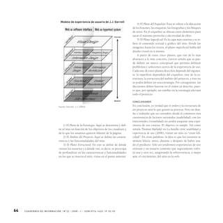 64 C UA D ER N O S D E I N F O R M A C I Ó N / N 0
2 2 / 2 0 0 8 - I / I S S N 0 716 -16 2 x / P. 5 2- 59
1) El Plano de la Estrategia: Aquí se determina y defi-
ne al sitio en función de los objetivos de los creadores y
de lo que los usuarios quieren obtener de la página.
2) El Ámbito del Proyecto: Aquí se define las caracte-
rísticas y las funcionalidades del sitio.
3) El Plano Estructural: En este se define de dónde
vienen los usuarios y a dónde van, es decir, se preocupa
de profundizar en las características y funcionalidades
en las que se inserta el sitio, vistas en el punto anterior.
4) El Plano del Esqueleto: Esto se refiere a la ubicación
de los botones, las etiquetas, las fotografías y los bloques
de texto. En el esqueleto se ubican estos elementos para
sacar el máximo provecho y efectividad de ellos.
5) El Plano Superficial: Es la capa más externa y se re-
fiere al contenido textual y gráfico del sitio. Desde las
imágenes hasta los textos, el plano superficial habla del
diseño visual en sí mismo.
A partir de estos cinco planos, que van de lo más
abstracto a lo más concreto, Garrett señala que se pue-
de definir un marco conceptual que permita delinear
problemas y soluciones acerca de la experiencia de uso.
Cada uno de estos planos descritos depende del siguien-
te: la superficie dependerá del esqueleto, éste de la es-
tructura, la estructura del ámbito del proyecto, y éste no
se podrá definir sin una estrategia. Por consiguiente, las
decisiones deben hacerse en el orden ya descrito, pues-
to que, por ejemplo, un cambio en la estrategia afectará
todo el proyecto.
conclusiones
En conclusión, es verdad que el orden y la estructura de
un proyecto será lo que guiará su proceso. Pero un dise-
ño o rediseño que no considere desde el comienzo una
coexistencia de factores racionales (usabilidad) con los
emocionales (visualidad) no podrá asegurar una expe-
riencia de uso exitosa. El objetivo es simple. Tal como
señala Thomas Baekdal en La batalla entre usabilidad y
experiencia de uso (2006), visitar un sitio es “crear feli-
cidad”. En otras palabras, la idea es que los usuarios se
sientan felices, antes, durante y después de haber usa-
do el producto. Sólo así tendremos experiencias de uso
exitosas y un usuario contento que seguramente volve-
rá una y otra vez, asegurando la sobrevivencia, o mejor
aún, el crecimiento, del sitio en la web.
Modelo de experiencia de usuario de J.J. Garrett
fuente: Garrett, J.J. (2003).
 