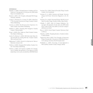 65
Artículos
C. gutiérre z • Diseño web y arquitectura de información para sitos 2.0.
referencias
Baekdal, T. (2006). The Battle Between Usability and User
Experience. Recuperado el 19 de junio de 2006 desde
http://www.baekdal.com/
Beaird, J. (2007). The Principles of Beautiful Web Design.
Australia: SitePoint.
Cooper, A.; Reimann, R. y Cronin, D. (2007). About Face
3: The Essentials of interaction Design. Estados Unidos:
Wiley Publisihing.
Garrett, J. J. (2003). The Elements of User Experience. Es-
tados Unidos: New Riders Publishing.
Kalbach, J. (2007). Designing Web Navigation. Estados
Unidos: O’Reilly Media
Krug, S. (2000). Don´t Make me Think. Estados Unidos:
New Riders Publishing.
Lynch, P. y Horton, S. (2002). Web Style Guide: Basic De-
sign Principles for Creating Web Sites. Estados Unidos:
Yale University Press.
Mijksenaar, P. (2001). Diseño de la Información. México:
Ediciones Gustavo Gili.
Nielsen, J. (2000). Designing Web Usability. Estados Uni-
dos: New Riders Publishing.
Nielsen, J. (2003, 25 de agosto). Usability 101: Introduc-
tion to Usability. Recuperado el 25 de agosto de 2003
desde http://www.useit.com/alertbox/20030825.html
Norman, D.A. (1990). Design of Everyday Things. Estados
Unidos: First Doubleday.
Norman, D. A. (2002). Emotion and design: Atractive
things work better. Interactions Magazine, ix (4), 36-
42.
Norman, D. A. (2004). Emotional Design: Why We Love (or
Hate) Everyday Things. Estados Unidos: Basic Books.
O’Reilly, T. (2007). Web 2.0 Compact Definition: Try-
ing Again. Recuperado el 6 de enero de 2008 desde
http://radar.oreilly.com/2006/12/web-20-compact-
definition-tryi.html
Royo, J. (2004). Diseño Digital. España: Ediciones Paid-
ós Ibérica.
Tidwell, J. (2006). Designing Interfaces. Estados Unidos:
O´Reilly Media.
Tognazzini, Bruce (2003). First Principles of Interaction
Design. Recuperado 2 de junio de 2008 desde http://
www.asktog.com/basics/firstPrinciples.html
Wrobleski, L. (2002). Site-seeing: A visual Approach to
Web Usability. Estados Unidos: Hungry Minds.
 