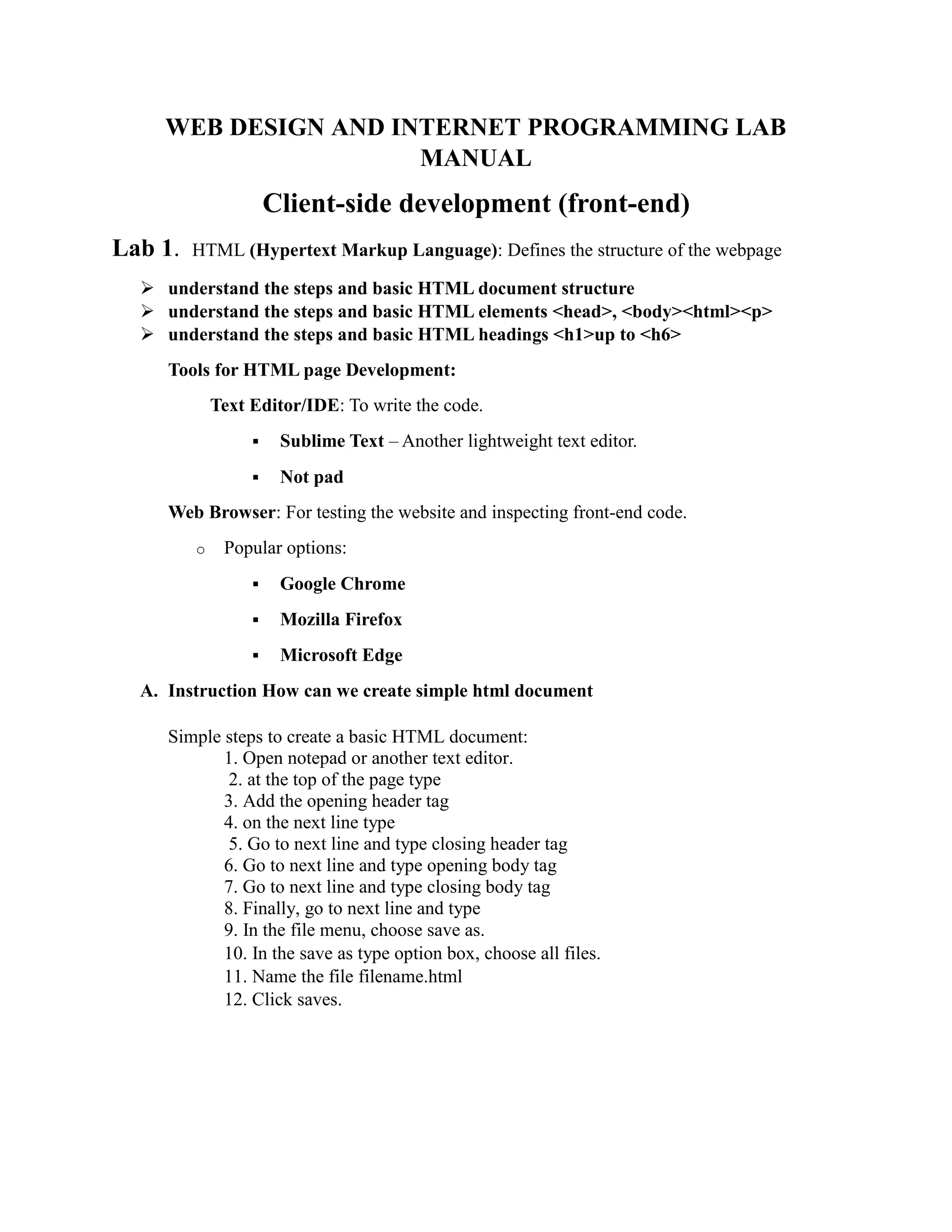 WEB DESIGN AND INTERNET PROGRAMMING LAB
MANUAL
Client-side development (front-end)
Lab 1. HTML (Hypertext Markup Language): Defines the structure of the webpage
 understand the steps and basic HTML document structure
 understand the steps and basic HTML elements <head>, <body><html><p>
 understand the steps and basic HTML headings <h1>up to <h6>
Tools for HTML page Development:
Text Editor/IDE: To write the code.
 Sublime Text – Another lightweight text editor.
 Not pad
Web Browser: For testing the website and inspecting front-end code.
o Popular options:
 Google Chrome
 Mozilla Firefox
 Microsoft Edge
A. Instruction How can we create simple html document
Simple steps to create a basic HTML document:
1. Open notepad or another text editor.
2. at the top of the page type
3. Add the opening header tag
4. on the next line type
5. Go to next line and type closing header tag
6. Go to next line and type opening body tag
7. Go to next line and type closing body tag
8. Finally, go to next line and type
9. In the file menu, choose save as.
10. In the save as type option box, choose all files.
11. Name the file filename.html
12. Click saves.
 