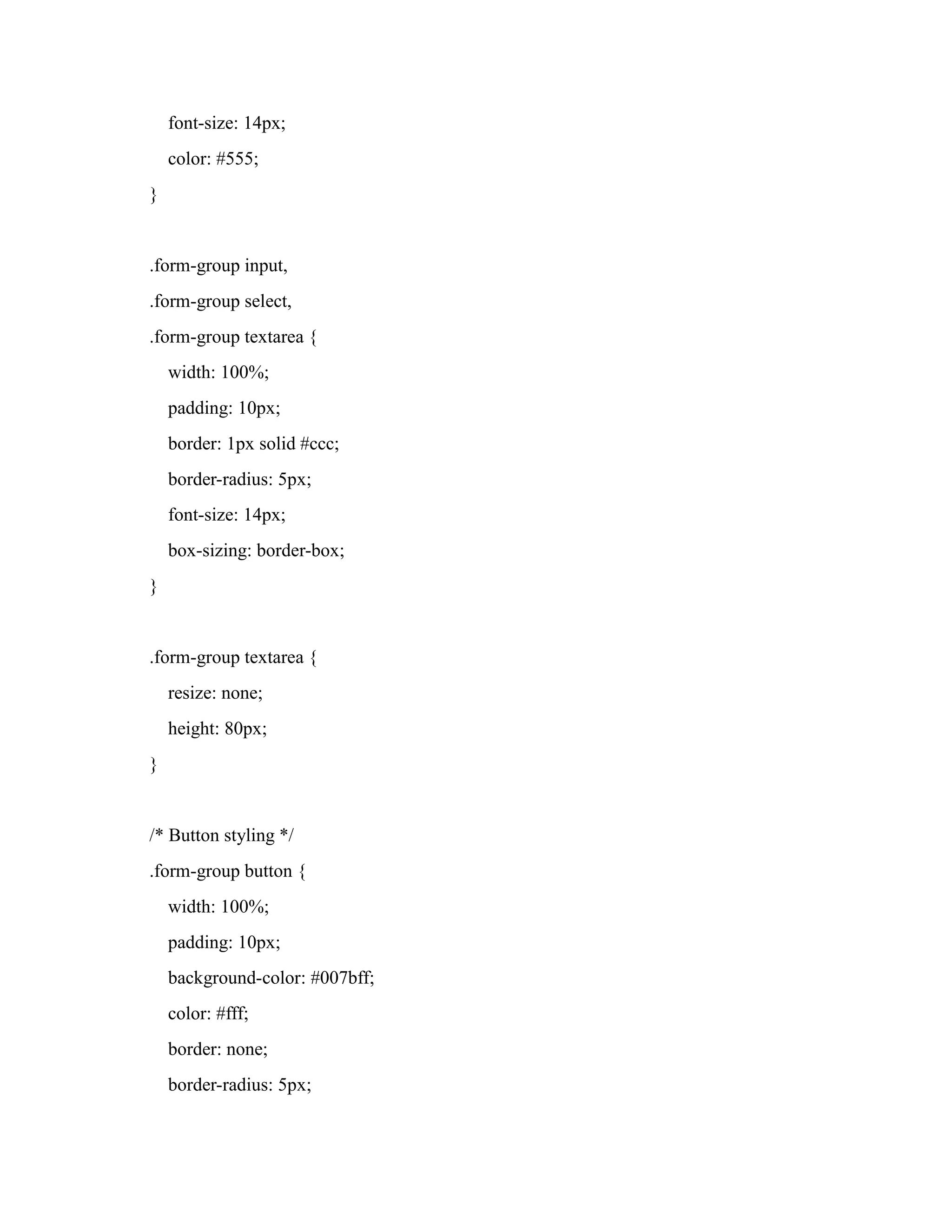 font-size: 14px;
color: #555;
}
.form-group input,
.form-group select,
.form-group textarea {
width: 100%;
padding: 10px;
border: 1px solid #ccc;
border-radius: 5px;
font-size: 14px;
box-sizing: border-box;
}
.form-group textarea {
resize: none;
height: 80px;
}
/* Button styling */
.form-group button {
width: 100%;
padding: 10px;
background-color: #007bff;
color: #fff;
border: none;
border-radius: 5px;
 