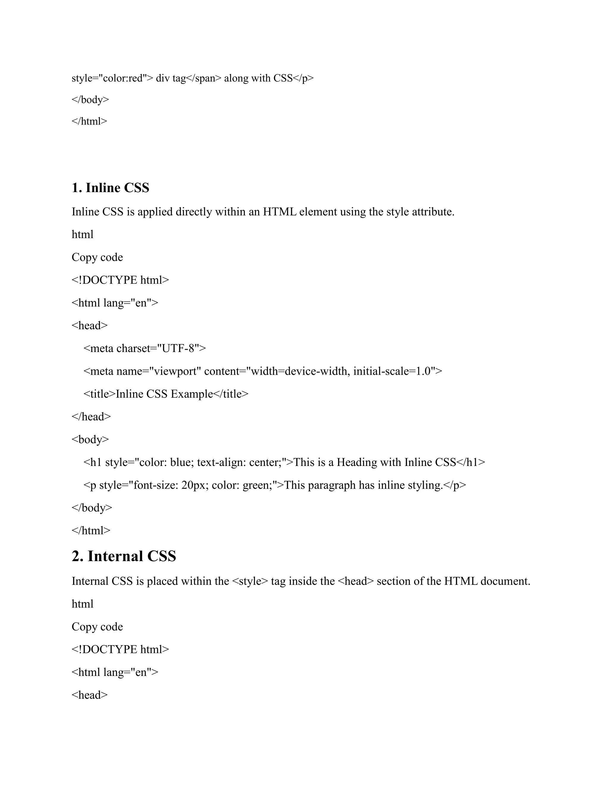 style="color:red"> div tag</span> along with CSS</p>
</body>
</html>
1. Inline CSS
Inline CSS is applied directly within an HTML element using the style attribute.
html
Copy code
<!DOCTYPE html>
<html lang="en">
<head>
<meta charset="UTF-8">
<meta name="viewport" content="width=device-width, initial-scale=1.0">
<title>Inline CSS Example</title>
</head>
<body>
<h1 style="color: blue; text-align: center;">This is a Heading with Inline CSS</h1>
<p style="font-size: 20px; color: green;">This paragraph has inline styling.</p>
</body>
</html>
2. Internal CSS
Internal CSS is placed within the <style> tag inside the <head> section of the HTML document.
html
Copy code
<!DOCTYPE html>
<html lang="en">
<head>
 
