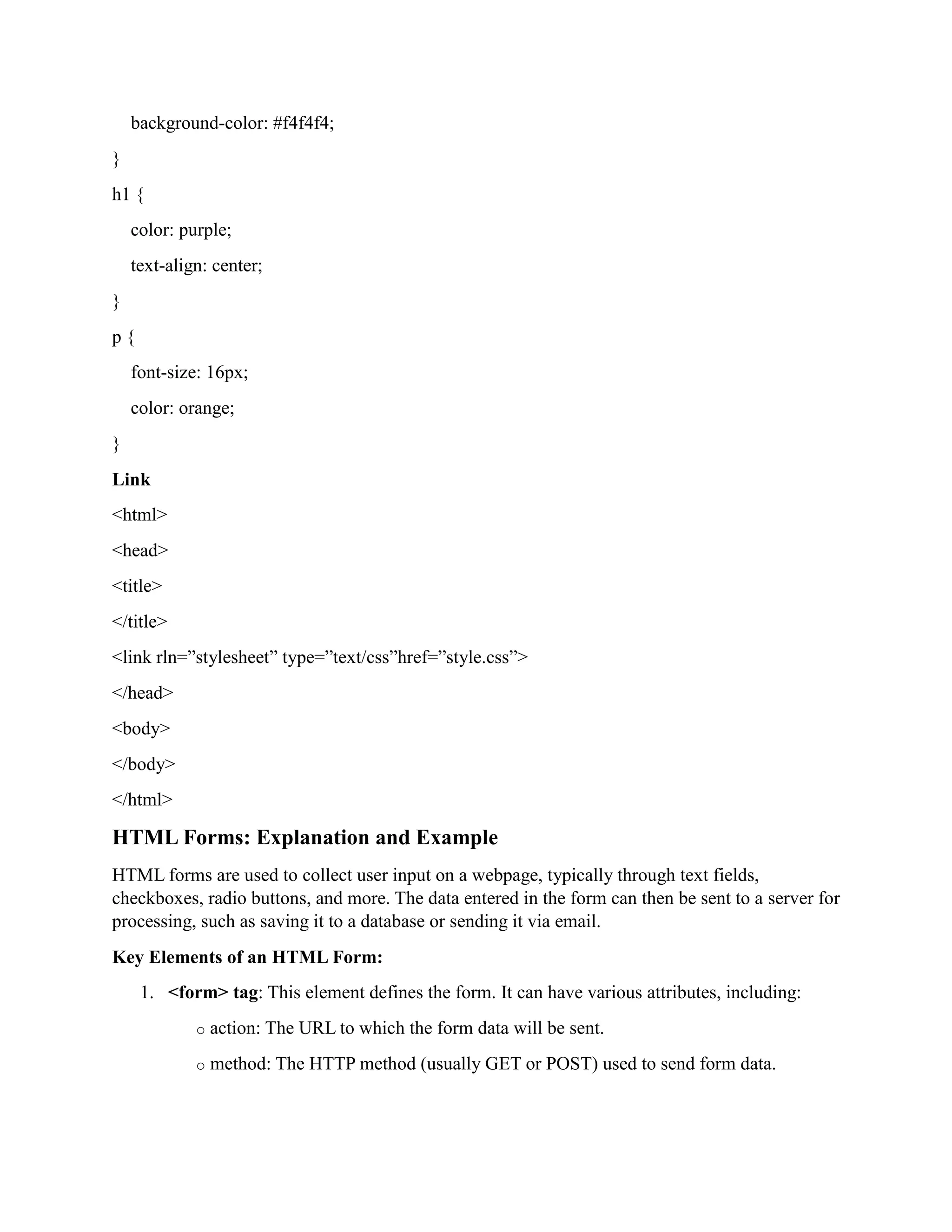 background-color: #f4f4f4;
}
h1 {
color: purple;
text-align: center;
}
p {
font-size: 16px;
color: orange;
}
Link
<html>
<head>
<title>
</title>
<link rln=”stylesheet” type=”text/css”href=”style.css”>
</head>
<body>
</body>
</html>
HTML Forms: Explanation and Example
HTML forms are used to collect user input on a webpage, typically through text fields,
checkboxes, radio buttons, and more. The data entered in the form can then be sent to a server for
processing, such as saving it to a database or sending it via email.
Key Elements of an HTML Form:
1. <form> tag: This element defines the form. It can have various attributes, including:
o action: The URL to which the form data will be sent.
o method: The HTTP method (usually GET or POST) used to send form data.
 
