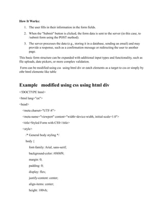 How It Works:
1. The user fills in their information in the form fields.
2. When the "Submit" button is clicked, the form data is sent to the server (in this case, to
/submit form using the POST method).
3. The server processes the data (e.g., storing it in a database, sending an email) and may
provide a response, such as a confirmation message or redirecting the user to another
page.
This basic form structure can be expanded with additional input types and functionality, such as
file uploads, date pickers, or more complex validation.
Form can be modified using css using html div or eatch elements as a target to css or simply by
othr html elemente like table
Example modified using css using html div
<!DOCTYPE html>
<html lang="en">
<head>
<meta charset="UTF-8">
<meta name="viewport" content="width=device-width, initial-scale=1.0">
<title>Styled Form with CSS</title>
<style>
/* General body styling */
body {
font-family: Arial, sans-serif;
background-color: #f4f4f9;
margin: 0;
padding: 0;
display: flex;
justify-content: center;
align-items: center;
height: 100vh;
 