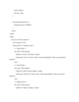 cursor: pointer;
font-size: 16px;
}
.form-group button:hover {
background-color: #0056b3;
}
</style>
</head>
<body>
<div class="form-container">
<h1>Contact Us</h1>
<form action="#" method="post">
<!-- Name Field -->
<div class="form-group">
<label for="name">Full Name:</label>
<input type="text" id="name" name="name" placeholder="Enter your full name"
required>
</div>
<!-- Email Field -->
<div class="form-group">
<label for="email">Email Address:</label>
<input type="email" id="email" name="email" placeholder="Enter your email"
required>
</div>
<!-- Subject Field -->
<div class="form-group">
<label for="subject">Subject:</label>
 