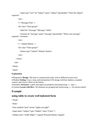 <input type="text" id="subject" name="subject" placeholder="Enter the subject"
required>
</div>
<!-- Message Field -->
<div class="form-group">
<label for="message">Message:</label>
<textarea id="message" name="message" placeholder="Write your message"
required></textarea>
</div>
<! -- Submit Button -->
<div class="form-group">
<button type="submit">Submit</button>
</div>
</form>
</div>
</body>
</html>
Explanation
 Responsive Design: The form is centered and scales well on different screen sizes.
 Modern Styling: Uses a clean and minimalistic CSS design with box shadows, rounded
corners, and a hover effect on the button.
 Semantic Structure: Labels and inputs are properly associated using for and id.
 Custom Layout with Divs: All elements are grouped and styled using div for layout control.
Example
using table to create well indented form
</head>
<body>
<form method="post" action="apply-now.php">
<input name="subject" type="hidden" value="Class" />
<fieldset style="width:300px"><legend>Personal Details</legend>
 