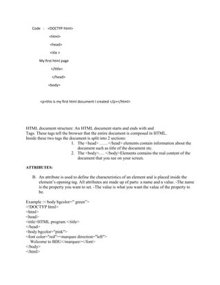 Code : <DOCTYP html>
<html>
<head>
<itle >
My first html page
</title>
</head>
<body>
<p>this is my first html document I created </p></html><>me to
AITS, TATI...
HTML document structure: An HTML document starts and ends with and
Tags. These tags tell the browser that the entire document is composed in HTML.
Inside these two tags the document is split into 2 sections:
1. The <head> ……</head> elements contain information about the
document such as title of the document etc.
2. The <body>…. </body>Elements contains the real content of the
document that you see on your screen.
ATTRIBUTES:
B. An attribute is used to define the characteristics of an element and is placed inside the
element’s opening tag. All attributes are made up of parts: a name and a value. -The name
is the property you want to set. -The value is what you want the value of the property to
be.
Example :< body bgcolor=” green”>
<!DOCTYP html>
<html>
<head>
<title>HTML program </title>
</head>
<body bgcolor="pink">
<font color="red"><marquee direction="left">
Welcome to BDU</marquee></font>
</body>
</html>
 