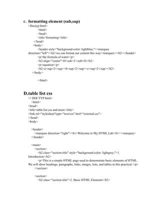 C. formatting element (sub,sup)
<Doctyp html>
<html>
<head>
<title>formating</title>
</head>
<body>
<header style="background-color: lightblue;"><marquee
direction="left"><h2>we can format our content this way</marquee></h2></header>
<p>the formula of water</p>
<h2 align="center">H<sub>2</sub>O</h2>
<p>equation</p>
<h2>a<sup>2</sup>+b<sup>2</sup>=c<sup>2</sup></h2>
</body>
</html>
D.table list css
<! DOCTYP html>
<html>
<head>
<title>table list css and main</title>
<link rel="stylesheet"type="text/css" href="external.css">
</head>
<body>
<header>
<marquee direction="right"><h1>Welcome to My HTML Lab</h1></marquee>
</header>
<main>
<section>
<h2 class="section-title" style="background-color: lightgrey;">1.
Introduction</h2>
<p>This is a simple HTML page used to demonstrate basic elements of HTML.
We will show headings, paragraphs, links, images, lists, and tables in this practical.</p>
</section>
<section>
<h2 class="section-title">2. Basic HTML Elements</h2>
 