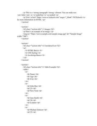 <p>This is a <strong>paragraph</strong> element. You can make text
<em>italic</em> or <u>underline</u> as needed.</p>
<p>Visit <a href="https://www.w3schools.com" target="_blank">W3Schools</a>
for more information on HTML.</p>
</section>
<section>
<h2 class="section-title">3. Images</h2>
<p>Here’s an example of an image:</p>
<img src="https://www.example.com/sample-image.jpg" alt="Sample Image"
width="300">
</section>
<section>
<h2 class="section-title">4. Unordered List</h2>
<ul>
<li>HTML Basics</li>
<li>CSS Styling</li>
<li>JavaScript Basics</li>
</ul>
</section>
<section>
<h2 class="section-title">5. Table Example</h2>
<table>
<tr>
<th>Name</th>
<th>Age</th>
<th>City</th>
</tr>
<tr>
<td>John Doe</td>
<td>25</td>
<td>New York</td>
</tr>
<tr>
<td>Jane Smith</td>
<td>30</td>
<td>London</td>
</tr>
<tr>
<td>Michael Johnson</td>
<td>35</td>
 