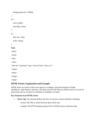 background-color: #f4f4f4;
}
h1 {
color: purple;
text-align: center;
}
p {
font-size: 16px;
color: orange;
}
Link
<html>
<head>
<title>
</title>
<link rln=”stylesheet” type=”text/css”href=”style.css”>
</head>
<body>
</body>
</html>
HTML Forms: Explanation and Example
HTML forms are used to collect user input on a webpage, typically through text fields,
checkboxes, radio buttons, and more. The data entered in the form can then be sent to a server for
processing, such as saving it to a database or sending it via email.
Key Elements of an HTML Form:
1. <form> tag: This element defines the form. It can have various attributes, including:
o action: The URL to which the form data will be sent.
o method: The HTTP method (usually GET or POST) used to send form data.
 