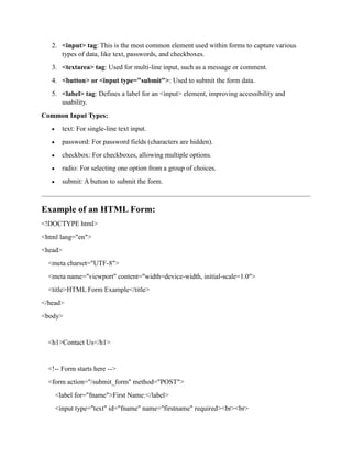 2. <input> tag: This is the most common element used within forms to capture various
types of data, like text, passwords, and checkboxes.
3. <textarea> tag: Used for multi-line input, such as a message or comment.
4. <button> or <input type="submit">: Used to submit the form data.
5. <label> tag: Defines a label for an <input> element, improving accessibility and
usability.
Common Input Types:
 text: For single-line text input.
 password: For password fields (characters are hidden).
 checkbox: For checkboxes, allowing multiple options.
 radio: For selecting one option from a group of choices.
 submit: A button to submit the form.
Example of an HTML Form:
<!DOCTYPE html>
<html lang="en">
<head>
<meta charset="UTF-8">
<meta name="viewport" content="width=device-width, initial-scale=1.0">
<title>HTML Form Example</title>
</head>
<body>
<h1>Contact Us</h1>
<!-- Form starts here -->
<form action="/submit_form" method="POST">
<label for="fname">First Name:</label>
<input type="text" id="fname" name="firstname" required><br><br>
 