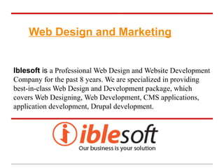 Web Design and Marketing


Iblesoft is a Professional Web Design and Website Development
Company for the past 8 years. We are specialized in providing
best-in-class Web Design and Development package, which
covers Web Designing, Web Development, CMS applications,
application development, Drupal development.
 
