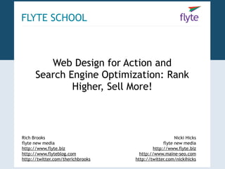 FLYTE SCHOOL



         Web Design for Action and
      Search Engine Optimization: Rank
              Higher, Sell More!



Rich Brooks                                           Nicki Hicks
flyte new media                                 flyte new media
http://www.flyte.biz                       http://www.flyte.biz
http://www.flyteblog.com             http://www.maine-seo.com
http://twitter.com/therichbrooks   http://twitter.com/nickihicks
 