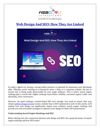 Web Design And SEO: How They Are Linked
In today’s digital era, having a strong online presence is essential for businesses and individuals
alike. Whether you’re running an e-commerce store, a blog, or a corporate website, the key to
success lies in being easily discoverable by your target audience. This is where search engine
rankings play a crucial role. Higher rankings mean better visibility, increased organic traffic, and
ultimately, more conversions.
However, for good rankings, content-based SEO isn’t enough. You need to ensure that your
chosen website design services create a website that is SEO–optimized as well. In this article, we’ll
explore how web design can significantly impact your website’s search engine rankings and
provide you with actionable strategies to optimize your design for better SEO performance.
Understanding Search Engine Rankings And SEO
Before delving into the connection between web design and SEO, let’s grasp the basics of search
engine rankings and how SEO works.
 