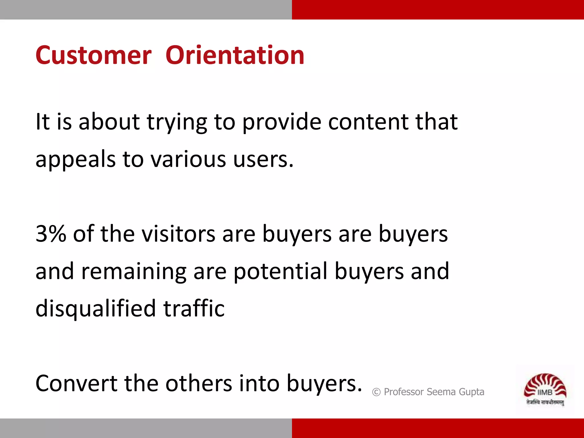 Customer Orientation
It is about trying to provide content that
appeals to various users.
3% of the visitors are buyers are buyers
and remaining are potential buyers and
disqualified traffic
Convert the others into buyers. © Professor Seema Gupta
 