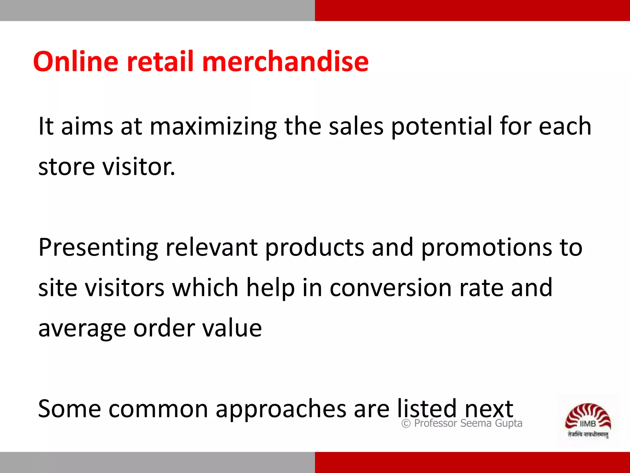 Online retail merchandise
It aims at maximizing the sales potential for each
store visitor.
Presenting relevant products and promotions to
site visitors which help in conversion rate and
average order value
Some common approaches are listed next© Professor Seema Gupta
 