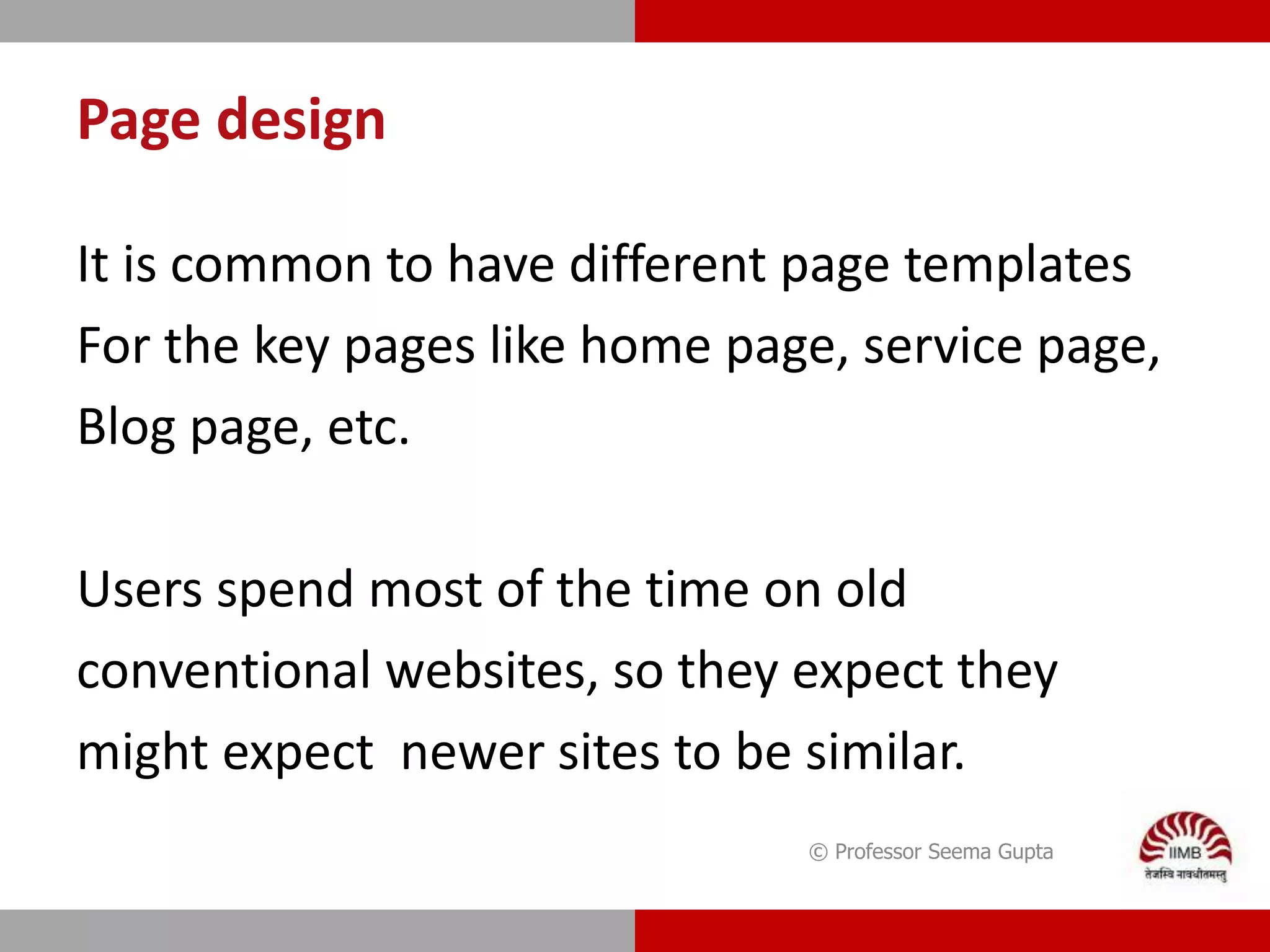 Page design
It is common to have different page templates
For the key pages like home page, service page,
Blog page, etc.
Users spend most of the time on old
conventional websites, so they expect they
might expect newer sites to be similar.
© Professor Seema Gupta
 