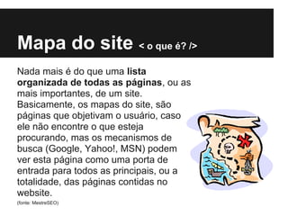 Mapa do site < o que é? />
Nada mais é do que uma lista
organizada de todas as páginas, ou as
mais importantes, de um site.
Basicamente, os mapas do site, são
páginas que objetivam o usuário, caso
ele não encontre o que esteja
procurando, mas os mecanismos de
busca (Google, Yahoo!, MSN) podem
ver esta página como uma porta de
entrada para todos as principais, ou a
totalidade, das páginas contidas no
website.
(fonte: MestreSEO)
 