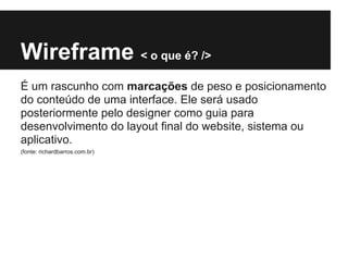 Wireframe < o que é? />
É um rascunho com marcações de peso e posicionamento
do conteúdo de uma interface. Ele será usado
posteriormente pelo designer como guia para
desenvolvimento do layout final do website, sistema ou
aplicativo.
(fonte: richardbarros.com.br)
 