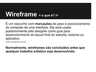 Wireframe < o que é? />
É um rascunho com marcações de peso e posicionamento
do conteúdo de uma interface. Ele será usado
posteriormente pelo designer como guia para
desenvolvimento do layout final do website, sistema ou
aplicativo.
(fonte: richardbarros.com.br)


Normalmente, wireframes são concluídos antes que
qualquer trabalho artístico seja desenvolvido.
 