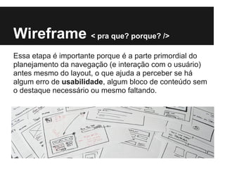 Wireframe < pra que? porque? />
Essa etapa é importante porque é a parte primordial do
planejamento da navegação (e interação com o usuário)
antes mesmo do layout, o que ajuda a perceber se há
algum erro de usabilidade, algum bloco de conteúdo sem
o destaque necessário ou mesmo faltando.
 