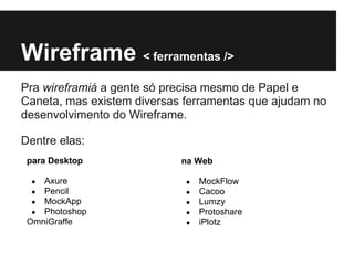 Wireframe < ferramentas />
Pra wireframiá a gente só precisa mesmo de Papel e
Caneta, mas existem diversas ferramentas que ajudam no
desenvolvimento do Wireframe.

Dentre elas:
 para Desktop               na Web

  ● Axure                    ●   MockFlow
  ● Pencil                   ●   Cacoo
  ● MockApp                  ●   Lumzy
  ● Photoshop                ●   Protoshare
 OmniGraffe                  ●   iPlotz
 