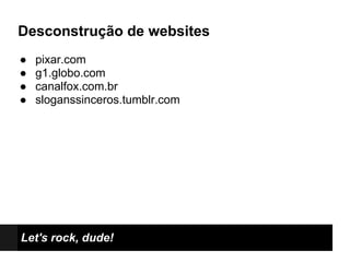 Desconstrução de websites
●   pixar.com
●   g1.globo.com
●   canalfox.com.br
●   sloganssinceros.tumblr.com




Let's rock, dude!
 