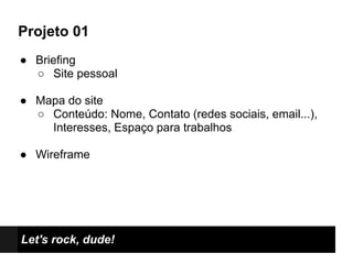 Projeto 01
● Briefing
  ○ Site pessoal

● Mapa do site
  ○ Conteúdo: Nome, Contato (redes sociais, email...),
    Interesses, Espaço para trabalhos

● Wireframe




Let's rock, dude!
 