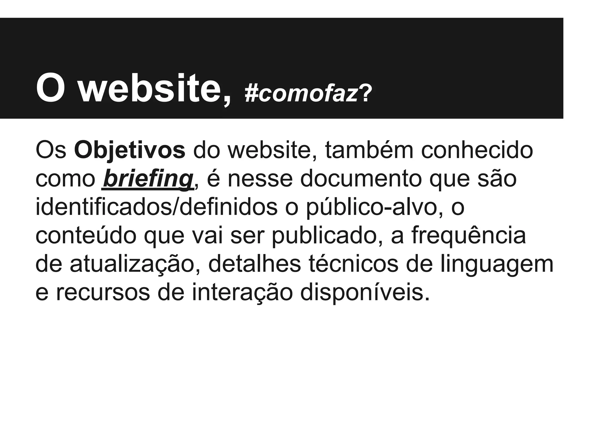 O website, #comofaz?
Os Objetivos do website, também conhecido
como briefing, é nesse documento que são
identificados/definidos o público-alvo, o
conteúdo que vai ser publicado, a frequência
de atualização, detalhes técnicos de linguagem
e recursos de interação disponíveis.
 