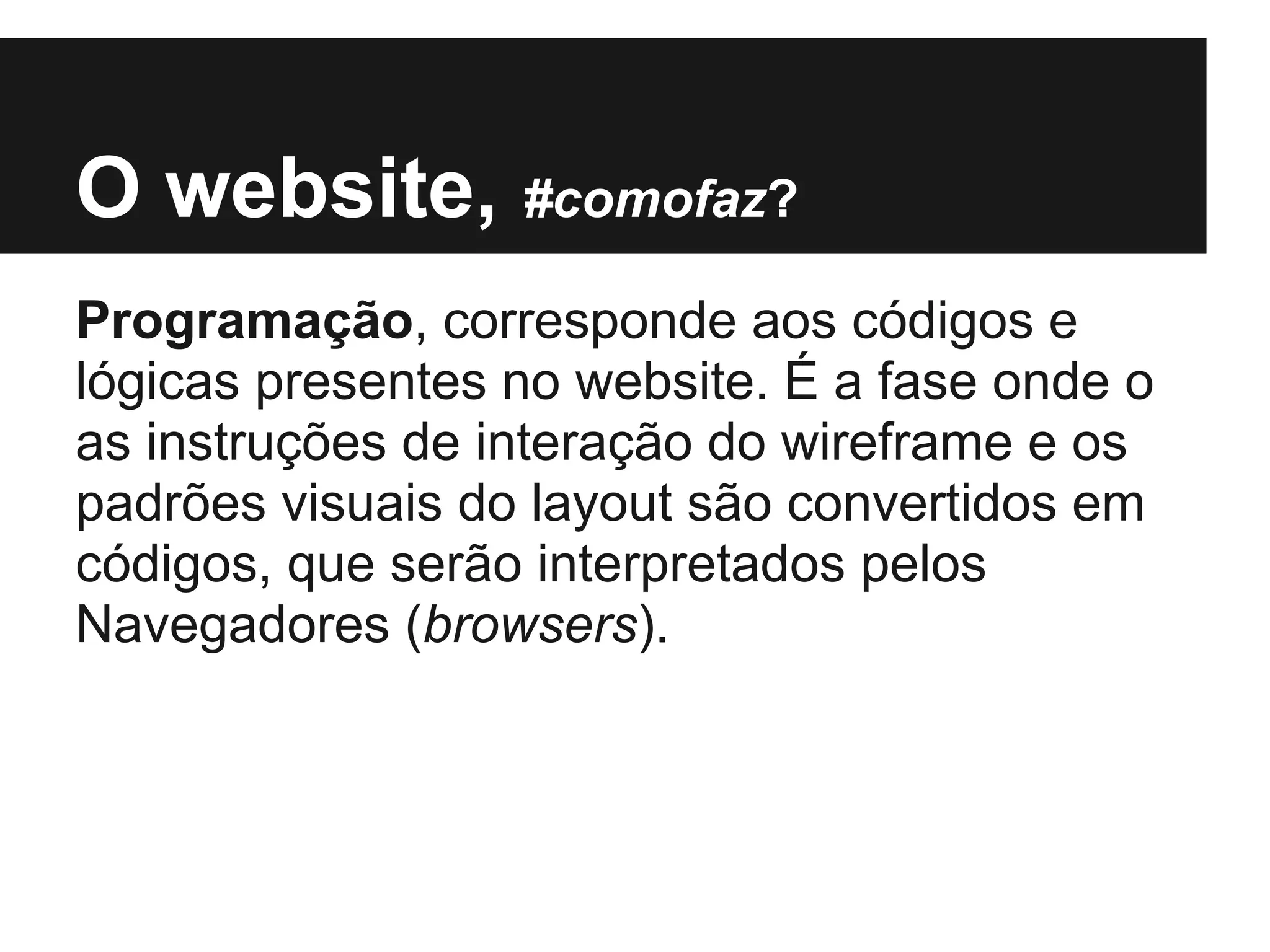 O website, #comofaz?
Programação, corresponde aos códigos e
lógicas presentes no website. É a fase onde o
as instruções de interação do wireframe e os
padrões visuais do layout são convertidos em
códigos, que serão interpretados pelos
Navegadores (browsers).
 