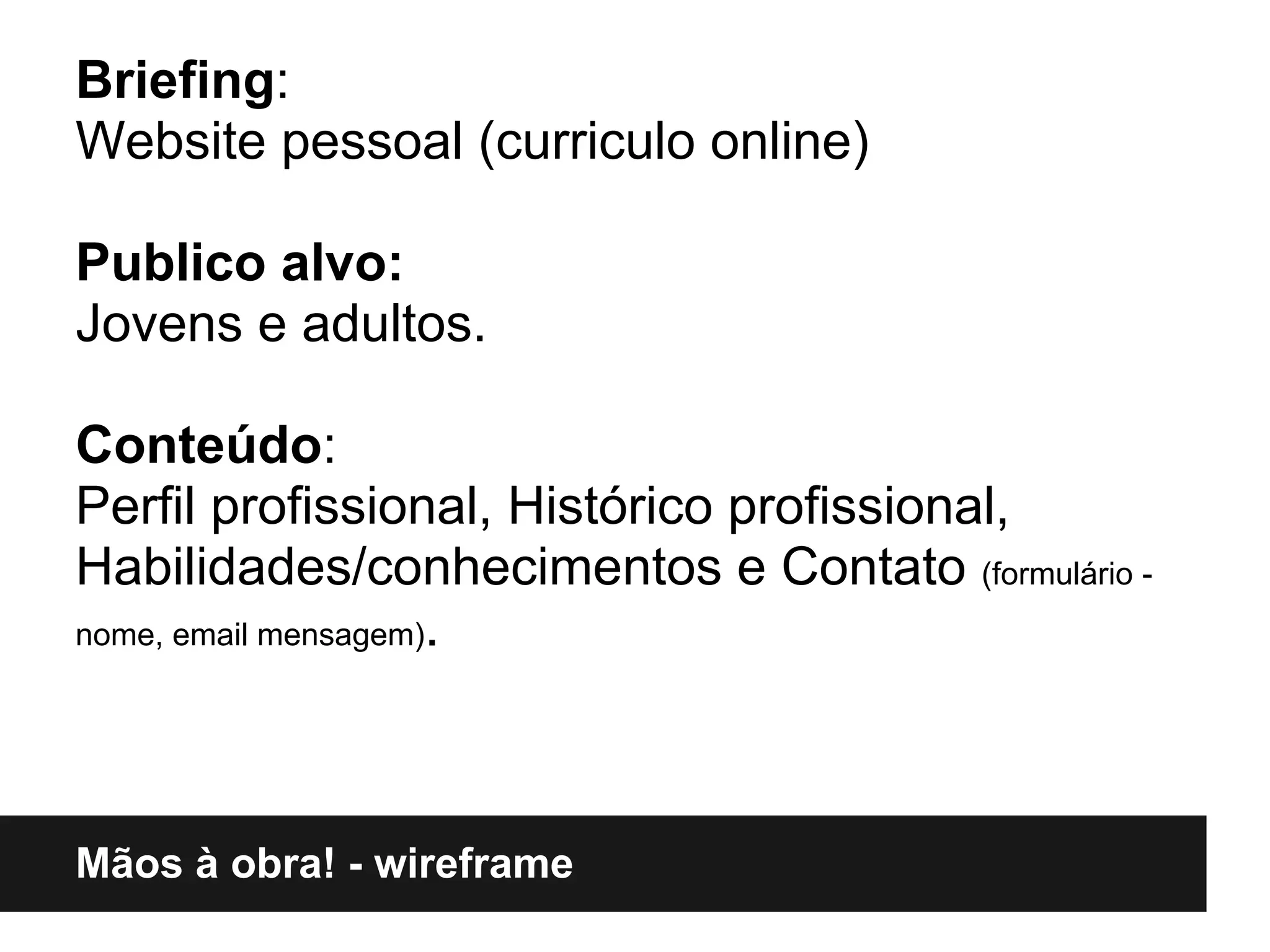 Briefing:
Website pessoal (curriculo online)

Publico alvo:
Jovens e adultos.

Conteúdo:
Perfil profissional, Histórico profissional,
Habilidades/conhecimentos e Contato (formulário -
nome, email mensagem).




Mãos à obra! - wireframe
 
