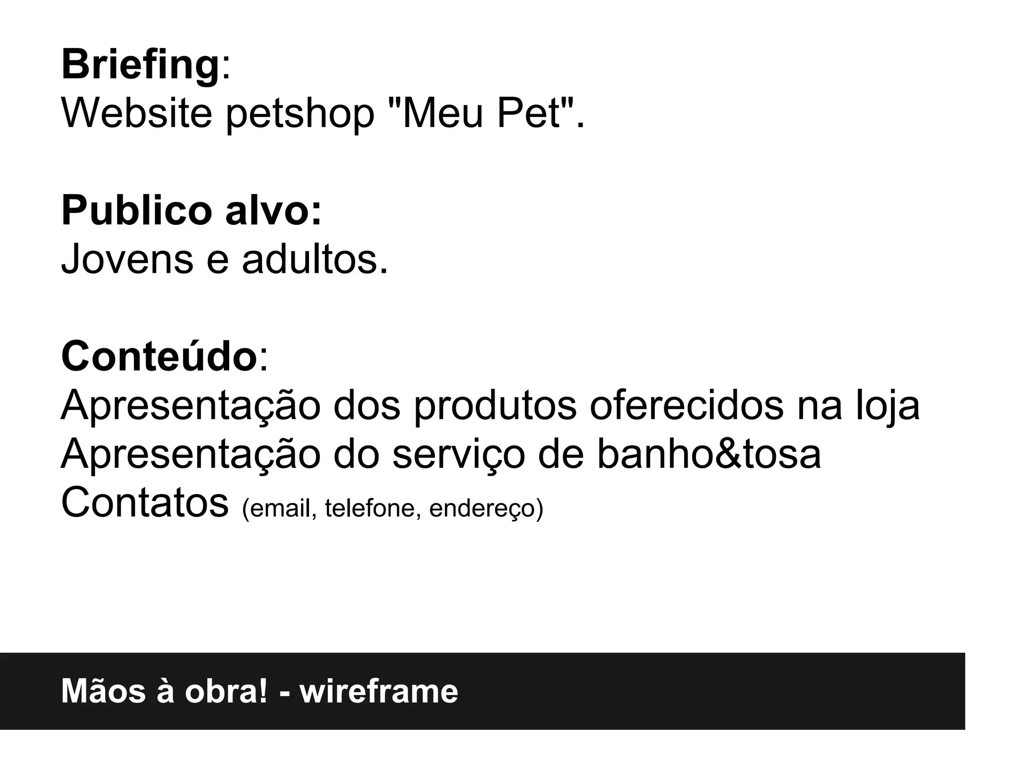 Briefing:
Website petshop "Meu Pet".

Publico alvo:
Jovens e adultos.

Conteúdo:
Apresentação dos produtos oferecidos na loja
Apresentação do serviço de banho&tosa
Contatos (email, telefone, endereço)



Mãos à obra! - wireframe
 