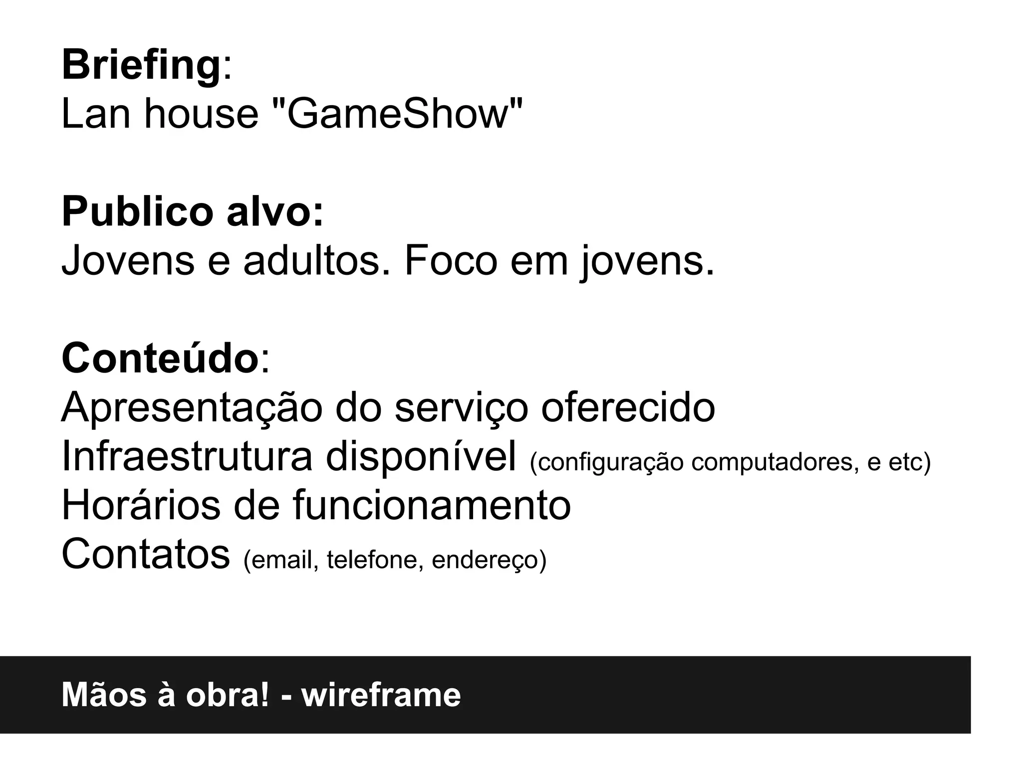 Briefing:
Lan house "GameShow"

Publico alvo:
Jovens e adultos. Foco em jovens.

Conteúdo:
Apresentação do serviço oferecido
Infraestrutura disponível (configuração computadores, e etc)
Horários de funcionamento
Contatos (email, telefone, endereço)


Mãos à obra! - wireframe
 