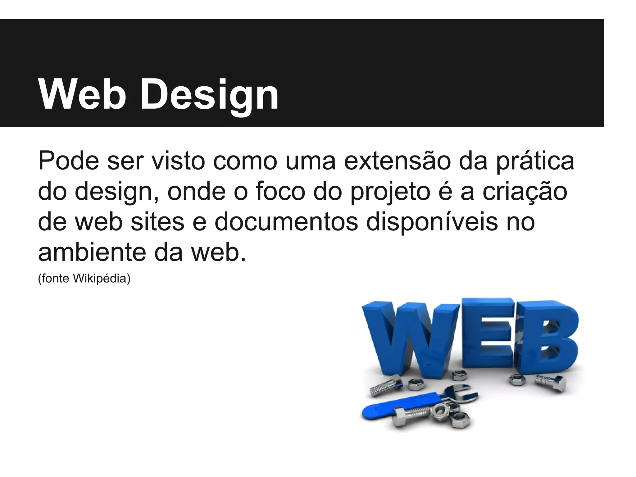 Web Design
Pode ser visto como uma extensão da prática
do design, onde o foco do projeto é a criação
de web sites e documentos disponíveis no
ambiente da web.
(fonte Wikipédia)
 