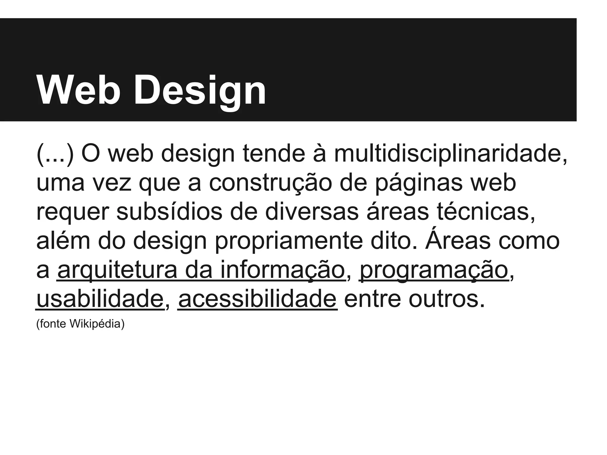 Web Design
(...) O web design tende à multidisciplinaridade,
uma vez que a construção de páginas web
requer subsídios de diversas áreas técnicas,
além do design propriamente dito. Áreas como
a arquitetura da informação, programação,
usabilidade, acessibilidade entre outros.
(fonte Wikipédia)
 