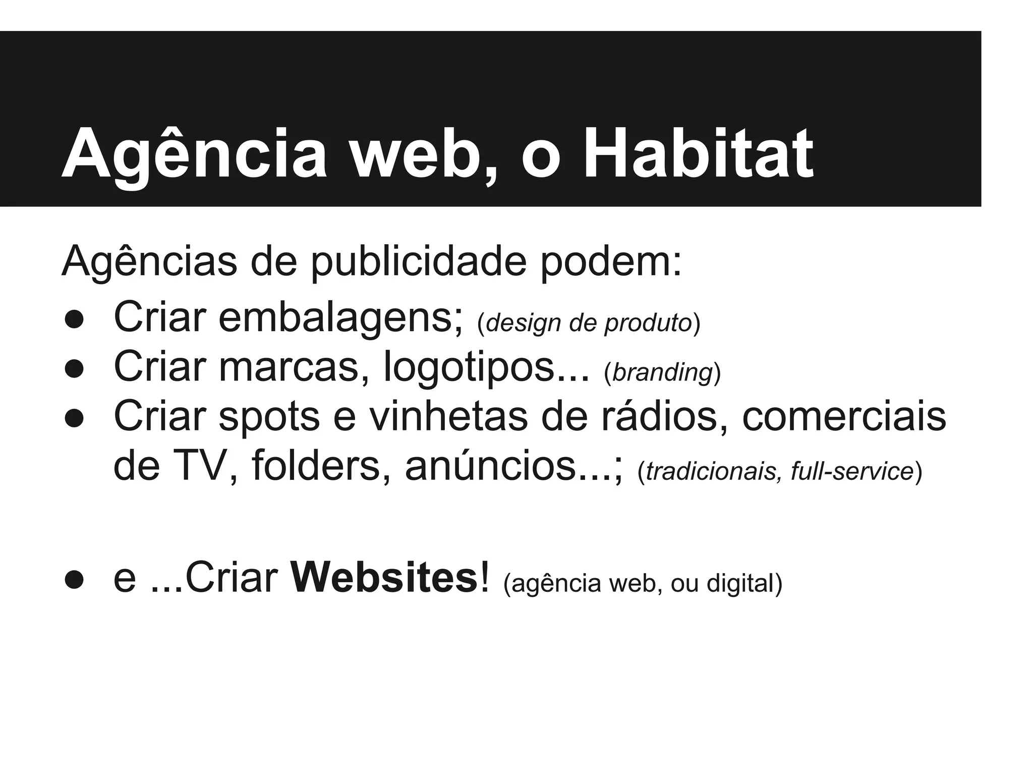 Agência web, o Habitat
Agências de publicidade podem:
● Criar embalagens; (design de produto)
● Criar marcas, logotipos... (branding)
● Criar spots e vinhetas de rádios, comerciais
  de TV, folders, anúncios...; (tradicionais, full-service)

● e ...Criar Websites! (agência web, ou digital)
 