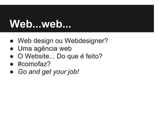 Web...web...
●   Web design ou Webdesigner?
●   Uma agência web
●   O Website... Do que é feito?
●   #comofaz?
●   Go and get your job!
 